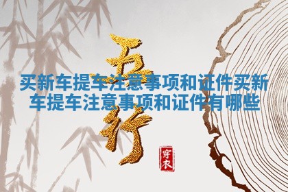 买新车提车注意事项和证件 买新车提车注意事项和证件有哪些