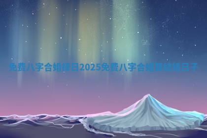 免费八字合婚择日2025 免费八字合婚算结婚日子