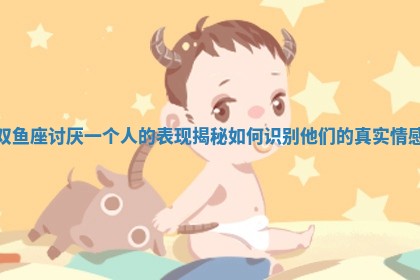双鱼座讨厌一个人的表现揭秘 如何识别他们的真实情感