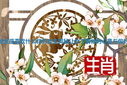 处女座喜欢什么样的女生揭秘让你了解他的心意与偏好