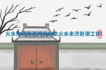 火水未济卦测男女出轨 火水未济卦测工作